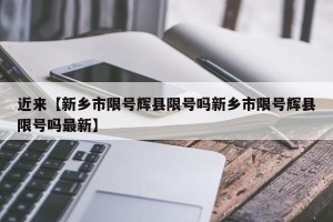近来【新乡市限号辉县限号吗新乡市限号辉县限号吗最新】