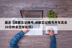最近【成都忘记限号,成都忘记限号开车出去20分钟会怎样处罚】