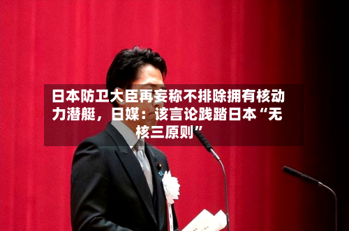 日本防卫大臣再妄称不排除拥有核动力潜艇，日媒：该言论践踏日本“无核三原则	”-第1张图片