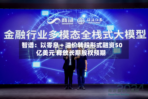 智谱：以零息＋溢价转股形式融资50亿美元 释放长期股权预期-第2张图片
