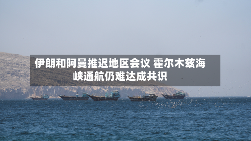伊朗和阿曼推迟地区会议 霍尔木兹海峡通航仍难达成共识-第2张图片