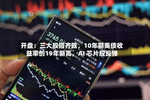 开盘：三大股指齐跌，10年期美债收益率创19年新高	，AI 芯片股反弹-第1张图片