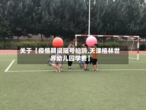 关于【疫情期间限号拍吗,天津格林世界幼儿园学费】-第1张图片