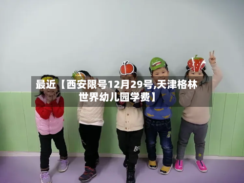 最近【西安限号12月29号,天津格林世界幼儿园学费】-第1张图片