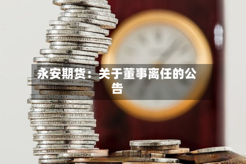 永安期货：关于董事离任的公告-第1张图片